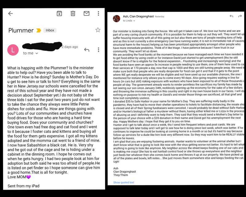 Email with the subject "Plummer" stating "What is happing with the Plummer? Is the minister able to help out? Have you been able to talk to Hunter? How is he doing? Sunday is Mother's Day. Do u get to see him or talk to him? Everything is the same her in New Jersey.our schools were cancelled for the rest of this school vear and they have not made a decision about September yet.I do not baby sit the three kids I sat for the past two years just do not want to take the chance they always were little Petrie dishes for colds and flu. How are things going with you? Lots of our communities and churches have food drives for those who are having a hard time
buying food. Does your community and churches? One town even had free dog and cat food and I went to it because I foster cats and kittens and buying all the food for them gets expensive. I got all my kittens
adopted and the momma cat went to a friend of mine. I now have Sabashtion a black cat. He is. Very shy and he got out of the cage and he is hiding under a cabinet in the dinning room. I hope he comes out when he gets hungry. I had two people look at him for adoption but both said he was too afraid of people. He is listed on bet finder so I hope someone can give him
a good home. That is all for tonight.
Love MOMS
Sent from my iPad"
And a second email that says "Our minister is looking into fixing the house. We will get it taken care of. We love our home and we are part of a very caring church community. If it is possible for them to help us out they will. They won't let us suffer housing insecurity with all of this going on but also there are tons of people needing tons of help and as this is not currently a dire emergency (we have running water, it is not in immediate risk of causin. structural harm to the house) helping us has been prioritized appropriately amongst other people who have more immediate problems. Think of it like triage. I have patience because I have trust in our
community. They won't let us down. We are avoiding the food banks at the moment because we have managed each time we have needed it to get food either by using credit or for instance David just started to get unemployment (tho he still doesn't know if he is eligible for the federal expansion... Frustrating and increasingly worrying) and the food banks have seen an approx 5x increase in people needing to use them, one of them here used to ca their services at 170 people a dav now that cap is 1000 and they are still turning people away. We need tr make sure both that people who are really desperate for food can get it and that if it gets to the point where WE get really desperate we will be eligible and not have used up our available chances, the one I mentioned for instance onlv allows you to come every 90 davs. Also goinq requires waiting in line for hours (in cars but still) risking exposure with workers who have been exposed to all of those thousands c people all day. The government already wants to render pointless the sacrifices my family has made by not seeing our son since January 24th, recklessly opening up the economy for the sake of a few dollars and throwing the immense suffering in this country and right in my own house back in our faces. I will do nothing on purpose to risk my health or David's and render those things we sacrificed, all that grief and
time lost completely useless. I donated $35 to Safe Harbor in your name for Mother's Day. They are suffering really badly in the pandemic. they have had to move their shelter operations to hotels to facilitate distancing, the resale sho is closed and all of their Spring fundraisers were canceled. I would probably be dead without Safe Harbo and/or Hunter's biological father a murderer without them, having either killed me or Lizza in the process of abusing us and I definitely want to help them. They said that they would send a Mother's Day letter to the person of your choice with a $35 donation in their name and David got his unemployment the next
dav. Happy Mothers day. I hope that they get it to you on time. Hunter and I get to talk about once a week, tho I send him frequent letters and post cards. We are supposed to talk later today and I will get to see how he is doing since last week, which was better. If he continues to improve he could be looking at coming home in a month or so but it's hard to say because follow up services for a dude like him look very different now. So they may want him to be REALLY stable
before he leaves. I am alad that you are enjoving fostering animals. Hunter wants to volunteer at the animal shelter but I don't know what that is going to look like now with the virus getting worse not better. It's hard to tell wha anvthing is going to look like anymore. My neighbor across the street keeps feeding one of our cats and is making me crazy! She has to eat hairball control food or she throws up everywhere and the neighbor just feeds her whatever then she comes back home and throws it up at our property. We have picked up
all of the plates and bowls, left notes... She just moves them somewhere else and keeps feeding the cat.
Ugh!
Ash
Clan Dragonahast
They/Them"