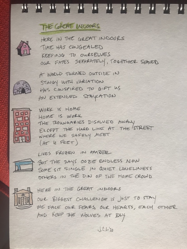 Photo of a notebook with the poem:
"THE GREAT INDOORS
HERE IN THE GREAT INDOORS
TIME HAS CONGEALED
KEEPING TO OURSELVES
OUR FATES SEPARATELY, TOGETHER SEALED
A WORLD TURNED OUTSIDE IN
STINGY WITH VARIATION
HAS CONSPIRED TO GIFT US
AN EXTENDED STAYCATION
WORK IS HOME
HOME IS WORK
THE BOUNDARIES DISOLVED AWAY
EXCEPT THE HARD LINE AT THE STREET
WHERE WE SAFELY MEET
(AT 6 FEET)
LIVES FROZEN IN AMBER
BUT THE DAYS OOZE ENDLESS NOW
SOME SIT SINGLE IN QUIET LONLINESS
OTHERS IN THE DIN OF THE HOME CROWD
HERE IN THE GREAT INDOORS
OUR BIGGEST CHALLENGE IS JUST TO STAY
WE FACE OUR FEARS, OUR HEARTS, EACH OTHER
AND KEEP THE WOLVES AT BAY
J.C.L. '20"