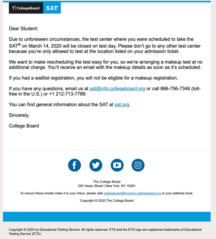 Screenshot of a message from the College Board SAT saying: "The test center where you were scheduled to take the SAT on March 14, 2020 will be closed on test day. Please don't go to any other test center because you're only allowed to test at the location listed on your admission ticket. We want to make the rescheduling test easy for you, so we're arranging a makeup test at no additional charge. You'll receive an email with the makeup details as soon as rescheduled. If you had a waitlist registration, you will not be eligible for a makeup registration." Beneath that has the email address and phone number you can reach them at. Beneath that has a link to a basic FAQ page for the SAT. Beneath, the email is signed by College Board.