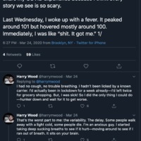 Twitter thread by Harry Wood, @harrymwood, posted on March 24, 2020 from Brooklyn, NY
The first tweet states: "Okay I know it's fun to joke about, but I wanted to share my COVID experience because I think every
story we see is so scary.
Last Wednesday, I woke up with a fever. It peaked
around 101 but hovered mostly around 100.
Immediately, I was like "shit. It got me." 1/"
The second tweet: "1 had no cough, no trouble breathing. I hadn't been licked by a known carrier. I'd actually been in lockdown for a week already I'd left twice
for grocery shopping. But, I was sick! So I did the only thing I could do
-hunker down and wait for it to get worse."
The third tweet: "That's the worst part to me: the variability. The delay. Some people walk away with a light cold, some people die. I'm an anxious guy. I started taking deep sucking breaths to see if it hurt--moving around to see if I
ran out of breath. It sits on your brain."
The fourth tweet: "My fever lasted three days. It came with full body aches and skin sensitivity it felt like I'd gotten a bad sunburn and then the sun had come down and beaten the shit out of me for being so careless. Not fun!!"